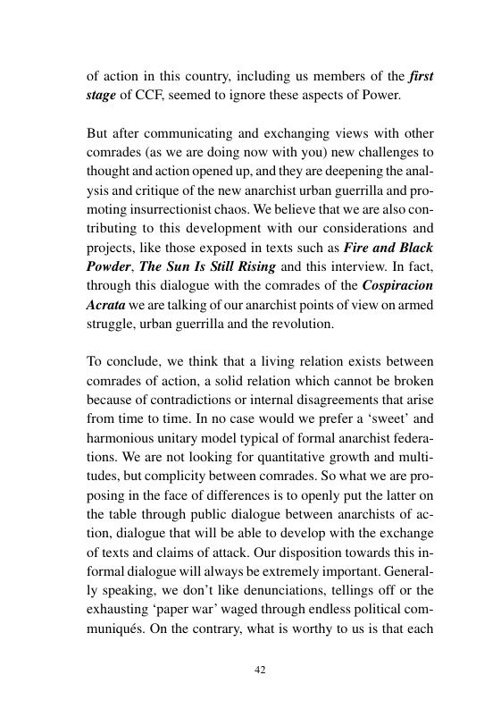 of action in this country. including us members of the first stage of CCF, seemed to ignore these aspects of Power.  But after communicating and exchanging views with other comrades (as we are doing now with you) new challenges to thought and action opened up. and they are deepening the anal- ysis and critique of the new anarchist urban guerrilla and pro- moting insurrectionist chaos. We believe that we are also con- tributing o this development with our considera projects, like those exposed in texts such as Fire and Black Powder, The Sun Is Still Rising and this through this dialogue with the comrades of the Cospiracion Acrata we are talking of our anarchist points of view on armed struggle, urban guerrilla and the revolution.  ons and  terview. In fact,  To conclude, we think that a living relation exists between  comrades of action, a solid relation which cannot be broken because of contradictions or internal disagreements that arise from time to time. In no case would we prefer a *sweet” and harmonious unitary model typical of formal anarchist federa- tions. We are not looking for quantitative growth and multi- tudes, but complicity between comrades. So what we are pro- posing in the face of differences s to openly put the latter on the table through public dialogue between anarchists of ac- tion, dialogue that will be able to develop with the exchange of texts and claims of attack. Our disposition towards this i formal dialogue will always be extremely important. General- ly speaking, we don’t like denunciations, tellings off or the exhausting ‘paper war’ waged through endless po muniqués. On the contrary, what is worthy to us is that each  I com-  a2 